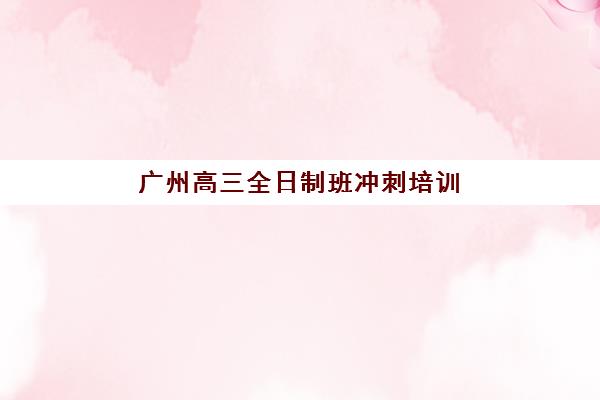 广州高三全日制班冲刺培训机构费用多少？2025年最新权威收费明细与科学择校全攻略详解