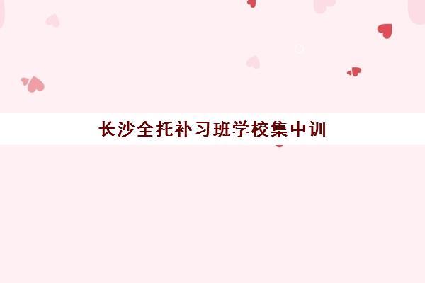 长沙全托补习班学校集中训练营在哪个学校？2025年最新排名对比、择校标准与报名全流程解析