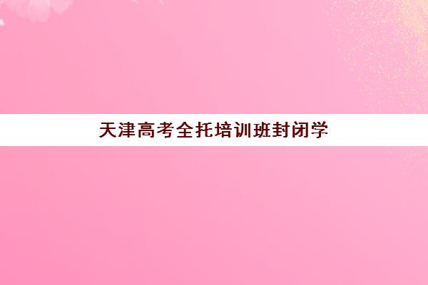 天津高考全托培训班封闭学校排名一览表如何查询？2025年最新榜单、择校指南与避坑全攻略