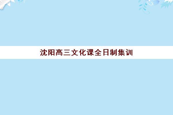 沈阳高三文化课全日制集训辅导机构有哪些学校好？2025年最新权威排名详情、各校特色解析与科学择校全指南