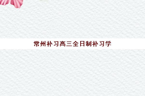 常州补习高三全日制补习学校培训学校排名前十名如何查询最准确？2025年最新榜单、择校指南与成功案例全解析