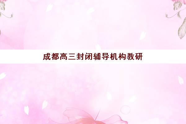 成都高三封闭辅导机构教研能力TOP5如何评判？2025年最新教研实力解析、各校特色与科学择校指南