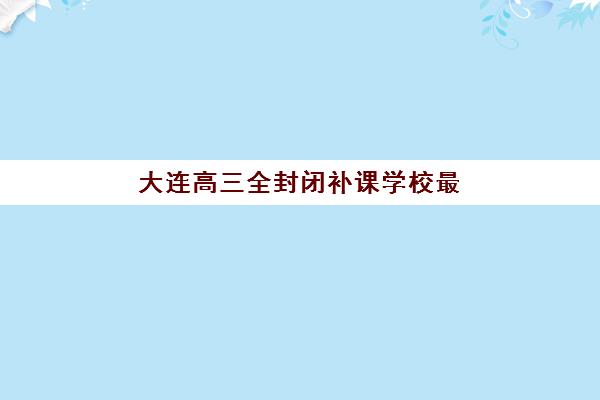 大连高三全封闭补课学校最容易的大学是哪个？2025年最新录取难度分析、补课学校匹配策略与成功案例全指南