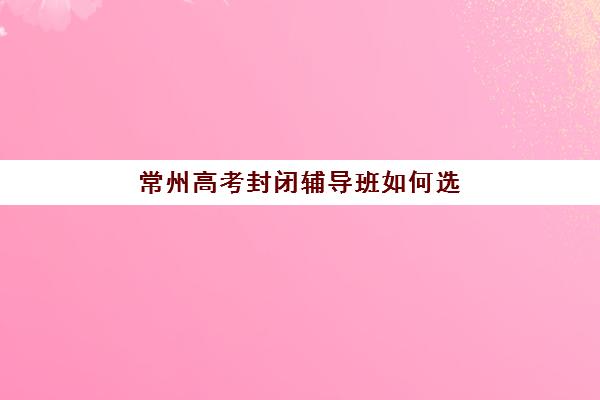 常州高考封闭辅导班如何选？2025年十大机构排名与择校全攻略