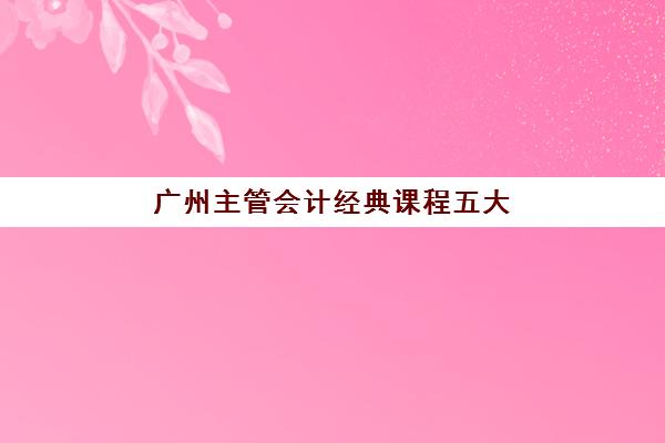 广州主管会计经典课程五大机构竞争力报告如何解读？2025年最新排名、课程特色与择校全攻略