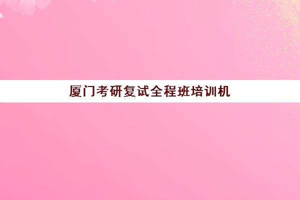 厦门考研复试全程班培训机构寄宿基地如何选择？2025年最新权威推荐与科学报读全攻略