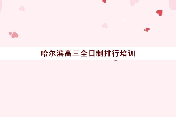 哈尔滨高三全日制排行培训学校排名前十如何查询？2023年最新榜单、择校指南与成功案例解析