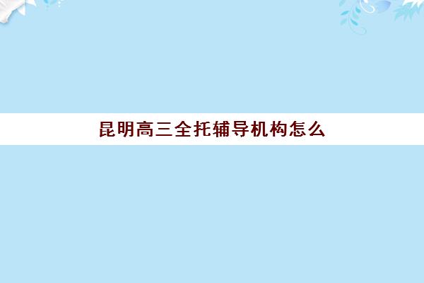 昆明高三全托辅导机构怎么选？2025年十大排名榜单与择校指南