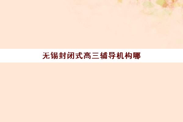 无锡封闭式高三辅导机构哪家强一点啊？2025年最新排名解析、各校特色对比与科学择校全指南