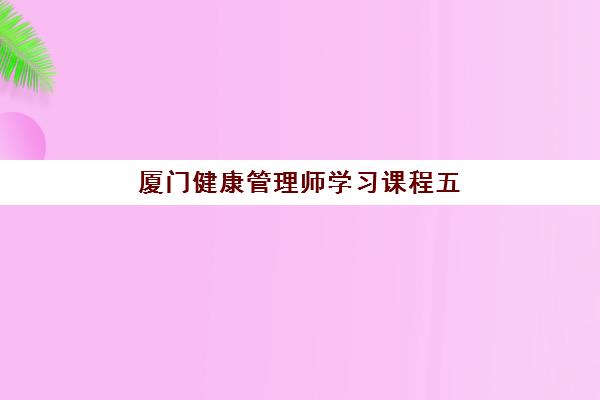 厦门健康管理师学习课程五大特色机构如何多维评估？2025年权威机构对比、课程特色解析与择校全攻略
