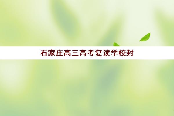 石家庄高三高考复读学校封闭式集训营有哪些地方可选？2025年最新区域分布、各校区位优势与科学择校全指南
