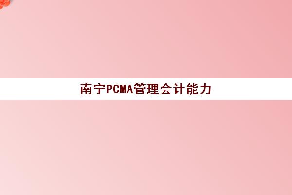 南宁PCMA管理会计能力素质认证课辅导机构哪个比较好？2025年权威机构评测、课程特色解析与科学选择全指南
