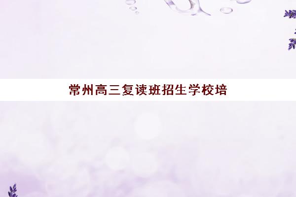 常州高三复读班招生学校培训机构哪家强一点？2025年最新权威排名、择校技巧与成功案例解析