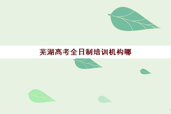 芜湖高考全日制培训机构哪家好？2025年最新实力排名、择校指南与成功案例全解析