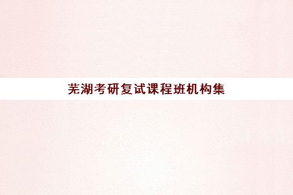 芜湖考研复试课程班机构集中训练营在哪个学校？2025年最新校区分布、课程特色与择校指南全解析