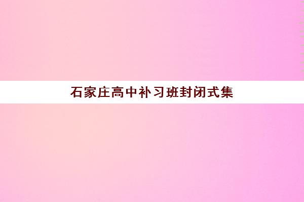 石家庄高中补习班封闭式集训营哪家口碑好一点？2025年最新排名解析、择校指南与避坑攻略