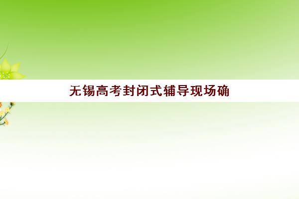 无锡高考封闭式辅导现场确认时间2025如何安排？最新时间节点、确认流程与备考全攻略