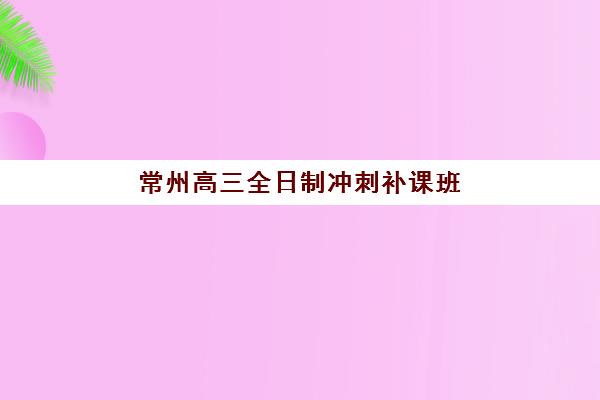 常州高三全日制冲刺补课班培训机构费用多少？2025年最新收费标准与性价比解析全指南