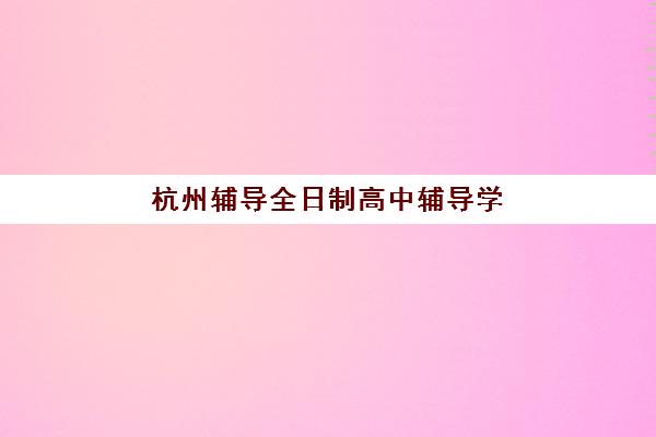 杭州辅导全日制高中辅导学校有哪些学校？2025年最新排名榜单、择校指南与成功案例解析