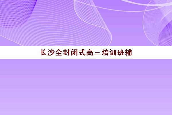 长沙全封闭式高三培训班辅导班有哪些机构好？2025年十大封闭集训营实力排名与择校指南