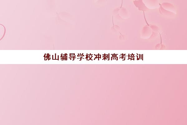 佛山辅导学校冲刺高考培训机构哪家强些？2025年十大权威排名、择校指南与提分攻略全解析