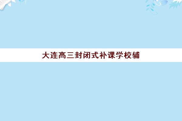 大连高三封闭式补课学校辅导机构排名榜前十名如何选择？2025年最新收费标准与择校全攻略
