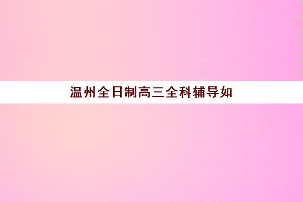 温州全日制高三全科辅导如何选？五大特色机构师资、课程与费用多维评估全解析