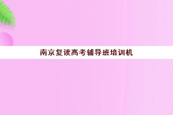 南京复读高考辅导班培训机构寄宿基地有哪些？2025年最新权威排名、各校特色与科学择校全指南