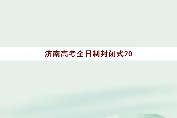 济南高考全日制封闭式2025年时间具体时间，封闭学校开学日期与课程安排全解析
