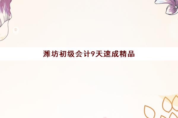 潍坊初级会计9天速成精品课程最好辅导学校排名如何选择？2025年速成班测评与择校指南