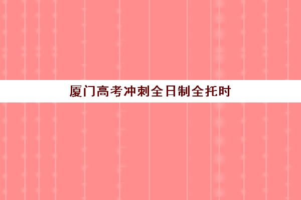 厦门高考冲刺全日制全托时间2025年公布如何查询？最新课程安排、各校时间规划与科学择校全指南