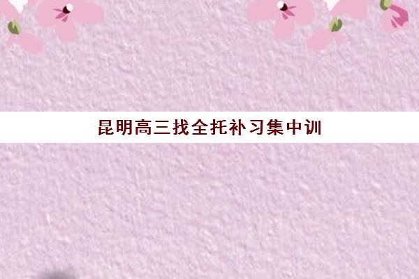 昆明高三找全托补习集中训练营有哪些机构？2025年最新权威排名、各校特色解析与科学择校全攻略指南