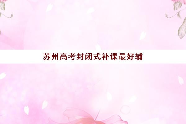 苏州高考封闭式补课最好辅导学校排名如何查询？2025年权威榜单解析、择校指南与避坑攻略