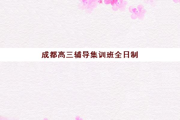 成都高三辅导集训班全日制培训学校排名前十名如何选择?2025年最新榜单、择校指南与成功案例解析 成都高三辅导集训班全日制培训学校排名前十名如何选择?2025年最新榜单、择校指南与成功案例解析