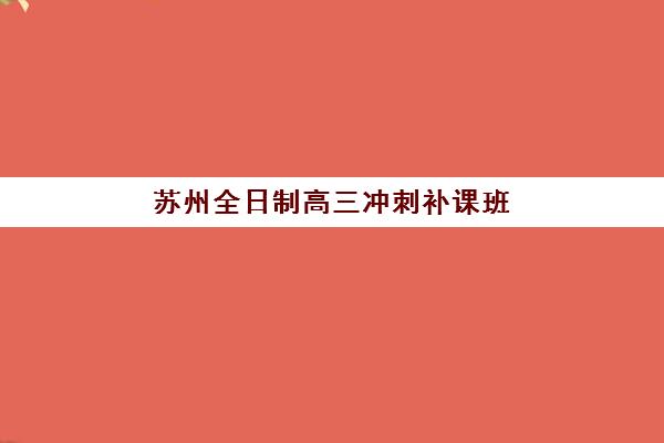 苏州全日制高三冲刺补课班辅导培训机构哪家好？2025年最新排名、择校标准与全方位指南