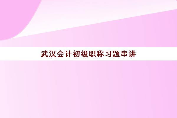 武汉会计初级职称习题串讲课程报名时间与流程详解，附备考冲刺全攻略