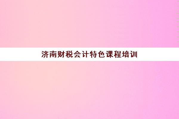 济南财税会计特色课程培训机构费用高吗？2025年收费标准全景解读与性价比选择指南