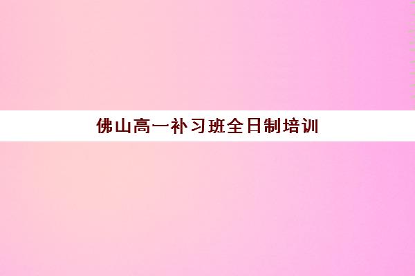 佛山高一补习班全日制培训班哪个最好一点？2025年最新排名与科学择校全攻略