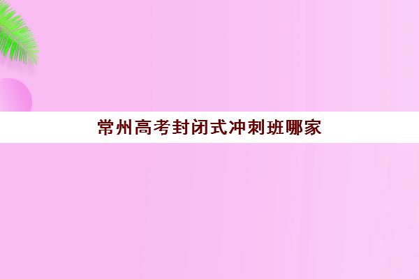 常州高考封闭式冲刺班哪家好？2025年五大机构特色解析与择校指南