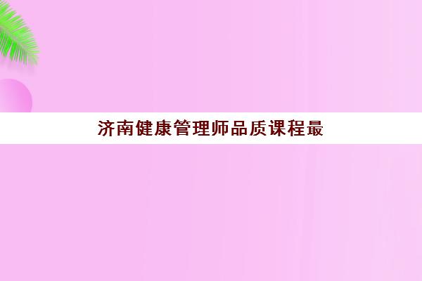 济南健康管理师品质课程最好的培训机构排名如何参考？2025年最新权威榜单、择校指南与成功策略全解析