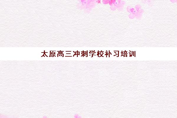 太原高三冲刺学校补习培训基地有哪些地方？2025年最新校区分布、地址详情与择校指南