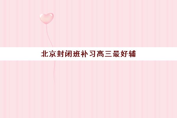 北京封闭班补习高三最好辅导学校排名如何查询？2025年最新权威Top5榜单、各校特色解析与科学择校全指南