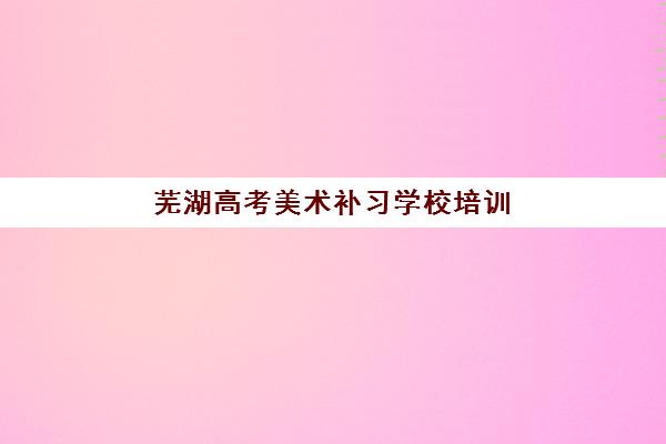 芜湖高考美术补习学校培训基地有哪些地方？2025年最新十大机构权威排名、择校标准与实地考察全攻略