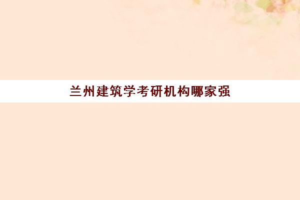 兰州建筑学考研机构哪家强？2025年五大集训营特色解析与择校指南