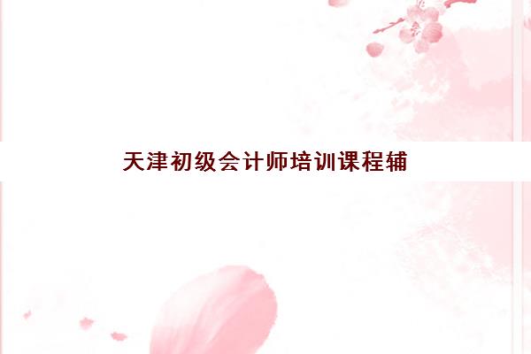 天津初级会计师培训课程辅导机构排名榜前十名如何科学选择？2025年最新权威排名解读与择校全指南