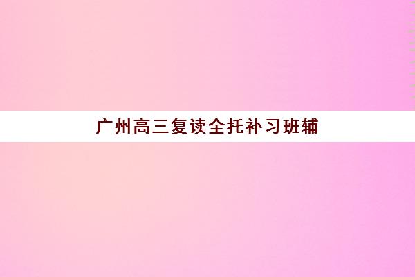 广州高三复读全托补习班辅导培训机构哪家好一点？2025年最新权威排名与高性价比择校全指南