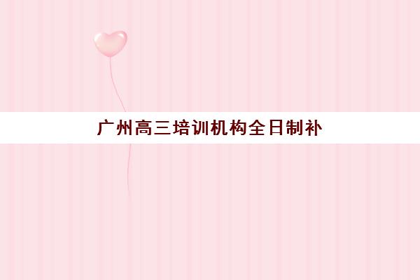 广州高三培训机构全日制补习培训排名第一的学校如何选择？2025年最新权威榜单、择校指南与成功案例解析
