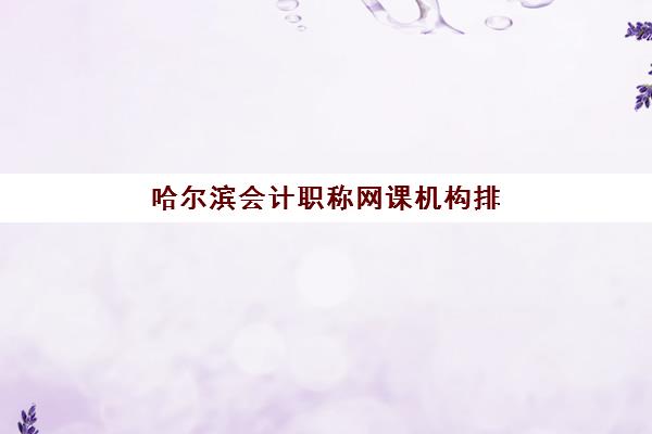 哈尔滨会计职称网课机构排行榜前十名如何选择？2025年最新权威排名、择校指南与备考全攻略深度解析