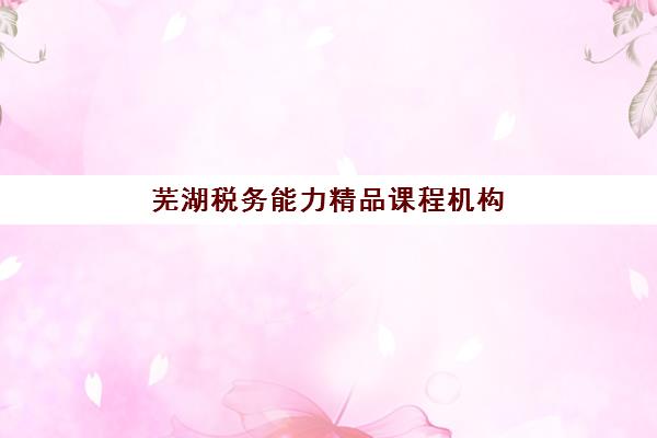 芜湖税务能力精品课程机构发展指数TOP5如何查？2025年最新排名、课程特色与选择全指南