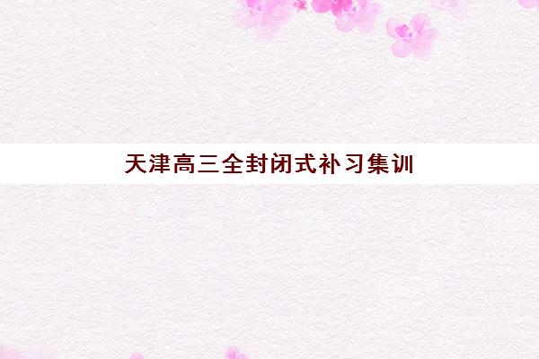 天津高三全封闭式补习集训营排名前十名学校有哪些？2025年最新榜单与择校全指南